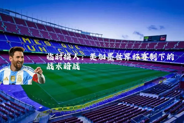 临时换人:美加墨世界杯赛制下的战术暗战